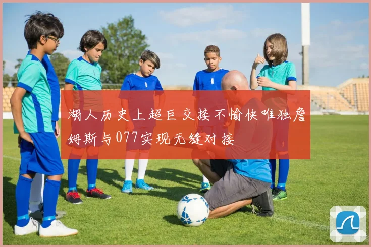 湖人历史上超巨交接不愉快唯独詹姆斯与077实现无缝对接