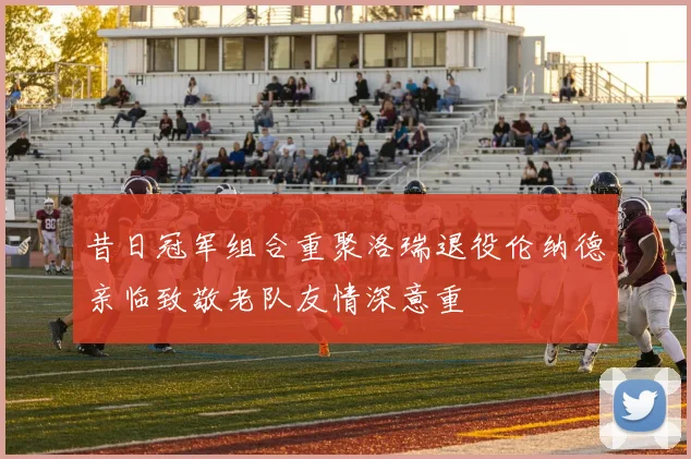昔日冠军组合重聚洛瑞退役伦纳德亲临致敬老队友情深意重
