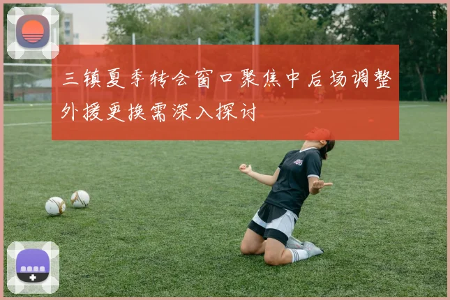 三镇夏季转会窗口聚焦中后场调整外援更换需深入探讨