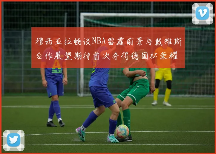 穆西亚拉畅谈NBA雷霆前景与戴维斯合作展望期待首次夺得德国杯荣耀