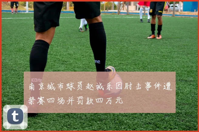 南京城市球员赵诚乐因肘击事件遭禁赛四场并罚款四万元