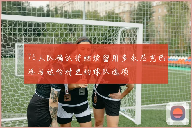 76人队确认将继续留用多米尼克巴洛与达伦特里的球队选项