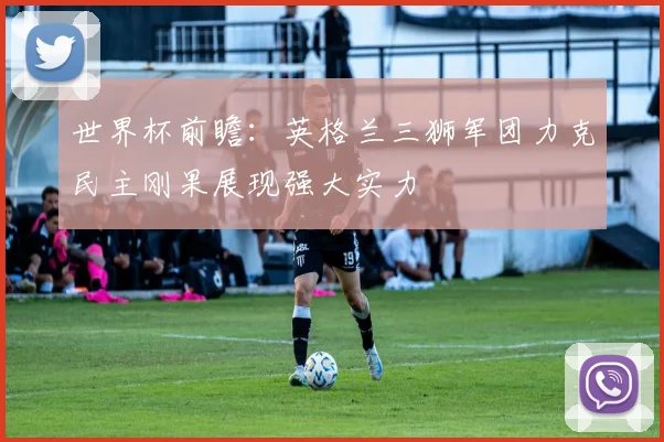 世界杯前瞻：英格兰三狮军团力克民主刚果展现强大实力