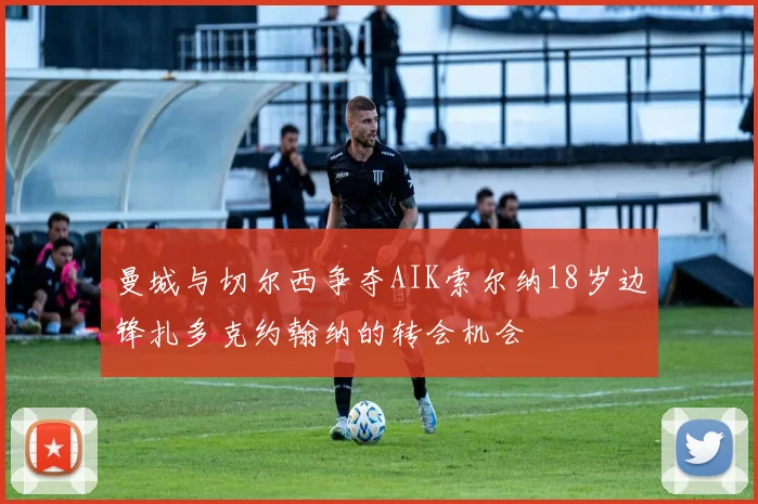 曼城与切尔西争夺AIK索尔纳18岁边锋扎多克约翰纳的转会机会