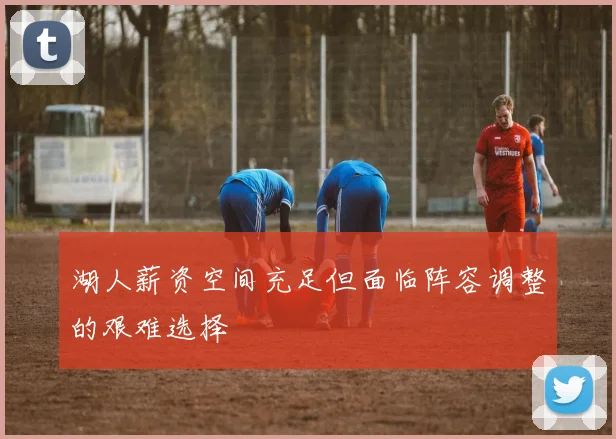 湖人薪资空间充足但面临阵容调整的艰难选择