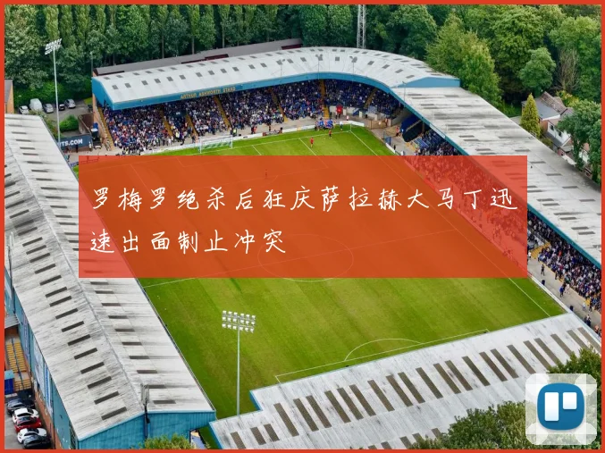 罗梅罗绝杀后狂庆萨拉赫大马丁迅速出面制止冲突