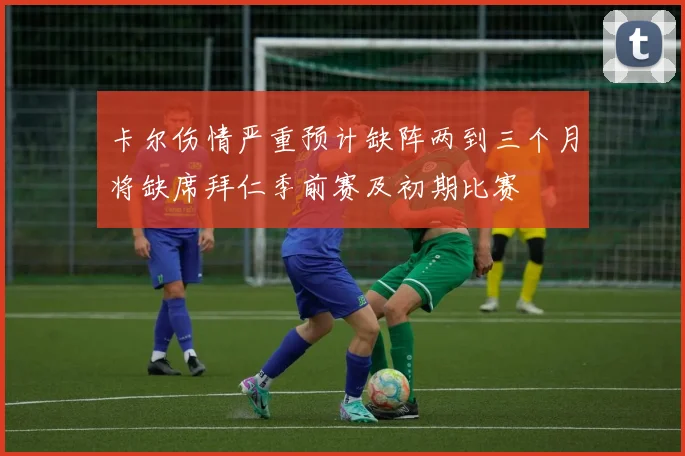 卡尔伤情严重预计缺阵两到三个月将缺席拜仁季前赛及初期比赛