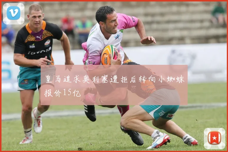 皇马追求奥利塞遭拒后转向小蜘蛛报价15亿