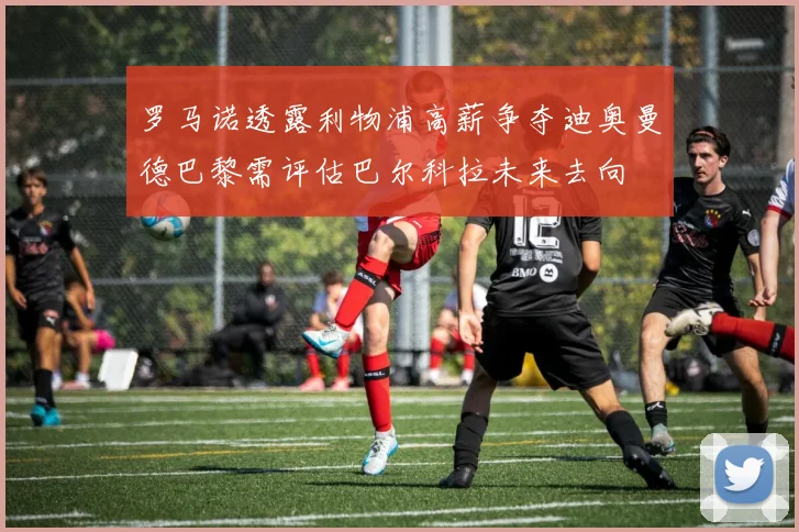 罗马诺透露利物浦高薪争夺迪奥曼德巴黎需评估巴尔科拉未来去向