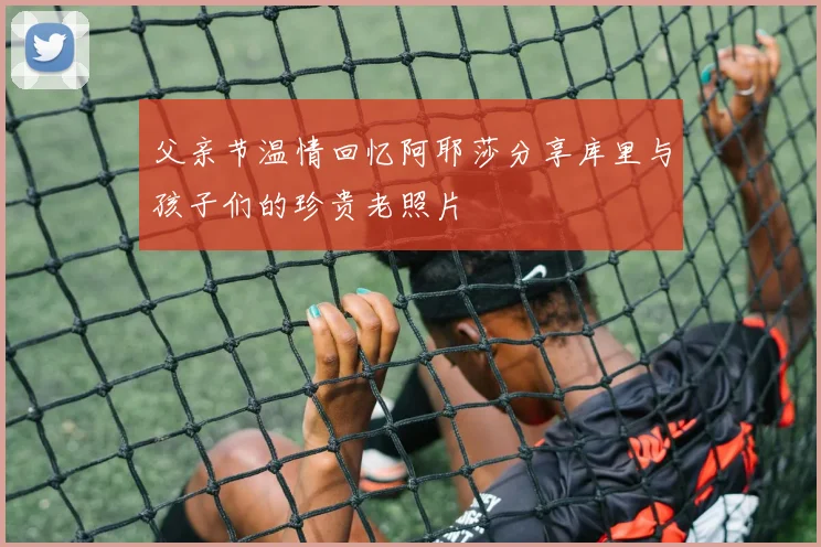 父亲节温情回忆阿耶莎分享库里与孩子们的珍贵老照片
