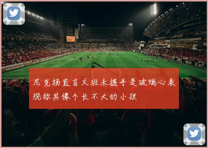 尼克杨直言文班未握手是玻璃心表现称其像个长不大的小孩