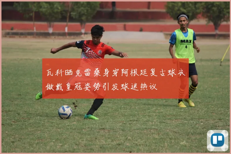 瓦科晒克雷桑身穿阿根廷复古球衣做戴皇冠姿势引发球迷热议