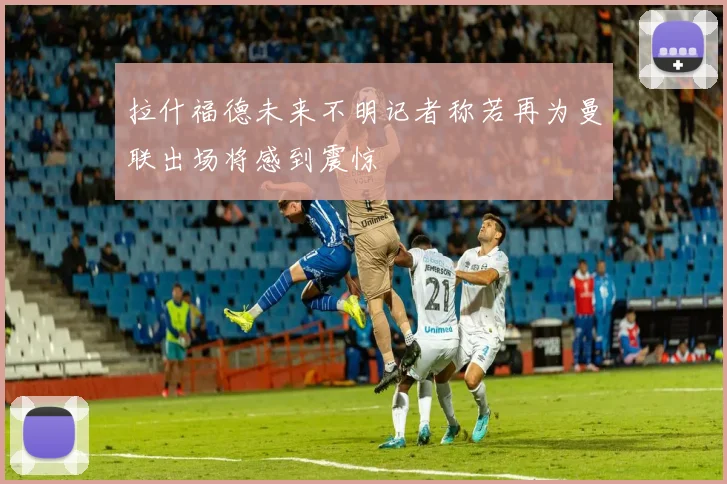 拉什福德未来不明记者称若再为曼联出场将感到震惊