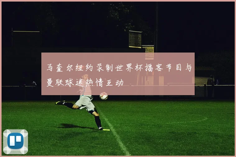 马奎尔纽约录制世界杯播客节目与曼联球迷热情互动