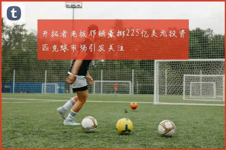 开拓者老板邓顿豪掷225亿美元投资匹克球市场引发关注