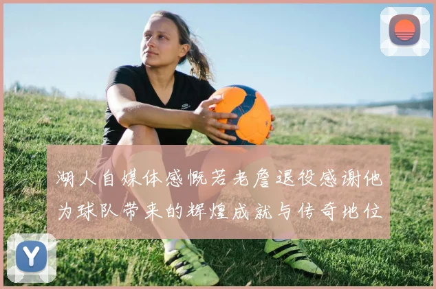 湖人自媒体感慨若老詹退役感谢他为球队带来的辉煌成就与传奇地位