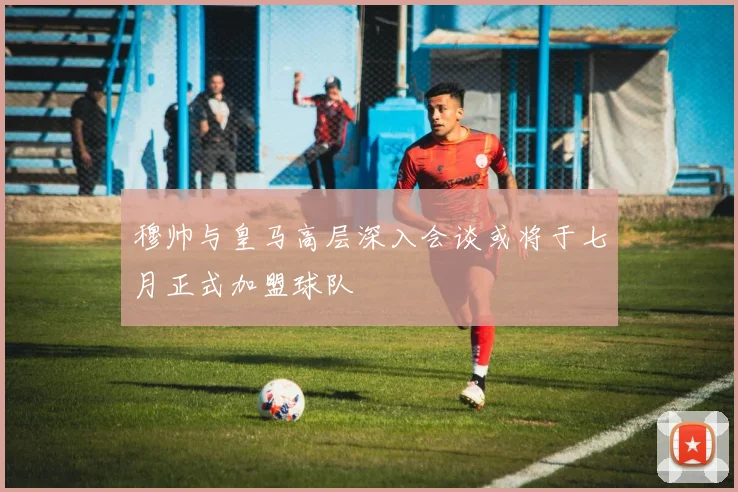穆帅与皇马高层深入会谈或将于七月正式加盟球队