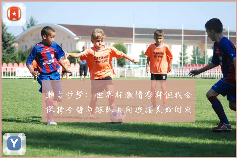 濑古步梦：世界杯激情澎湃但我会保持冷静与球队共同迎接美好时刻
