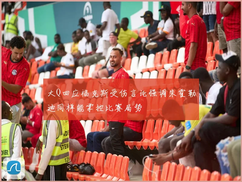 大Q回应福克斯受伤言论强调朱霍勒迪同样能掌控比赛局势