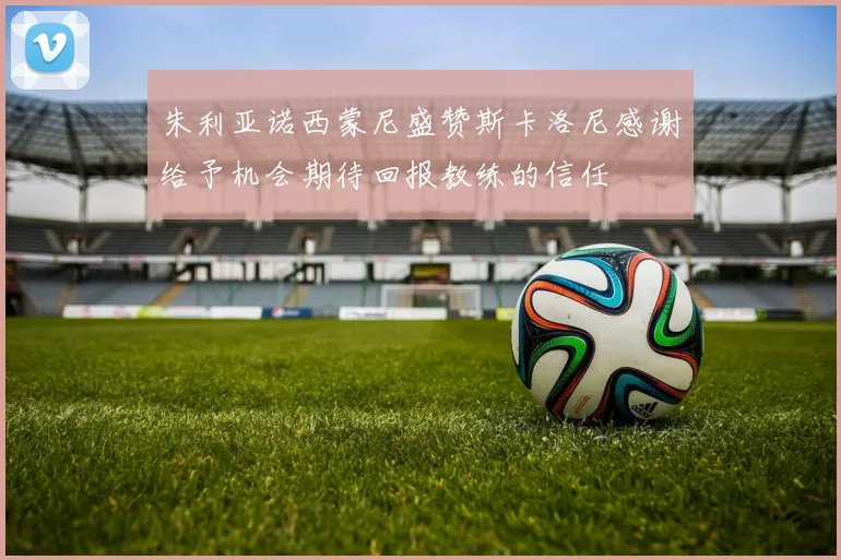 朱利亚诺西蒙尼盛赞斯卡洛尼感谢给予机会期待回报教练的信任