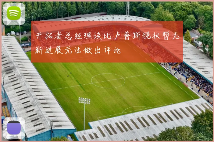 开拓者总经理谈比卢普斯现状暂无新进展无法做出评论