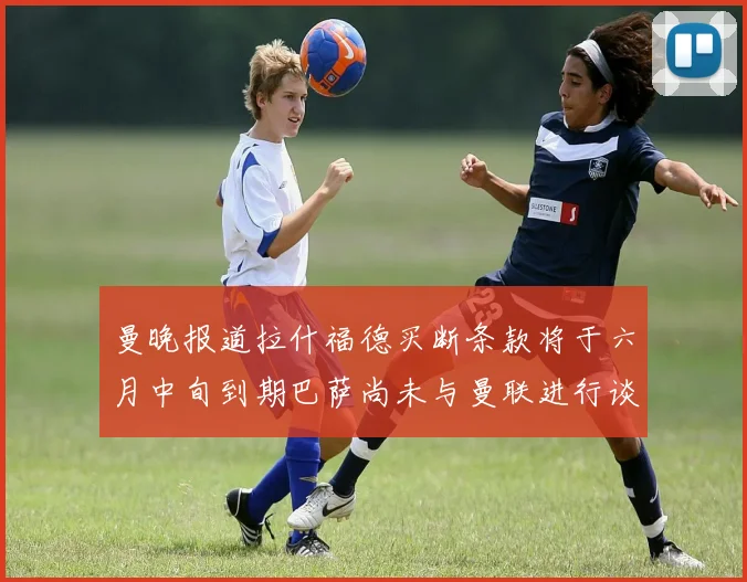 曼晚报道拉什福德买断条款将于六月中旬到期巴萨尚未与曼联进行谈判